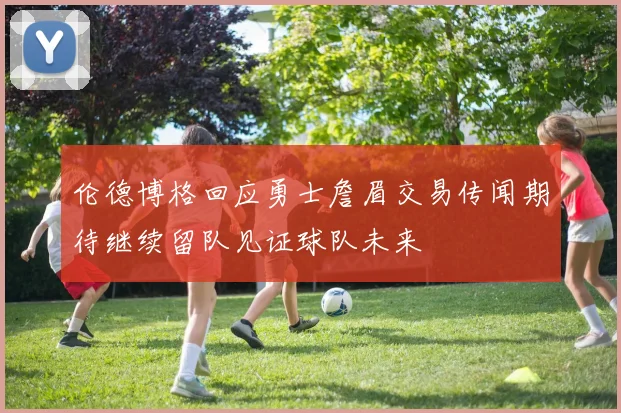 伦德博格回应勇士詹眉交易传闻期待继续留队见证球队未来