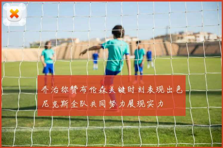 乔治称赞布伦森关键时刻表现出色尼克斯全队共同努力展现实力