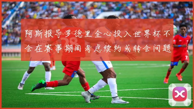 阿斯报导罗德里全心投入世界杯不会在赛事期间考虑续约或转会问题