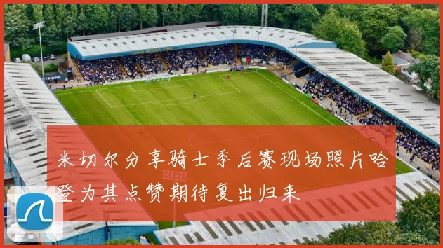 米切尔分享骑士季后赛现场照片哈登为其点赞期待复出归来
