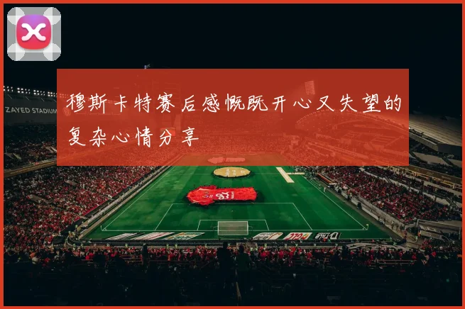 穆斯卡特赛后感慨既开心又失望的复杂心情分享