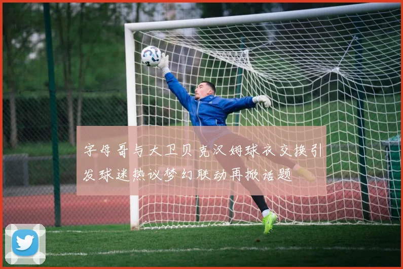 字母哥与大卫贝克汉姆球衣交换引发球迷热议梦幻联动再掀话题