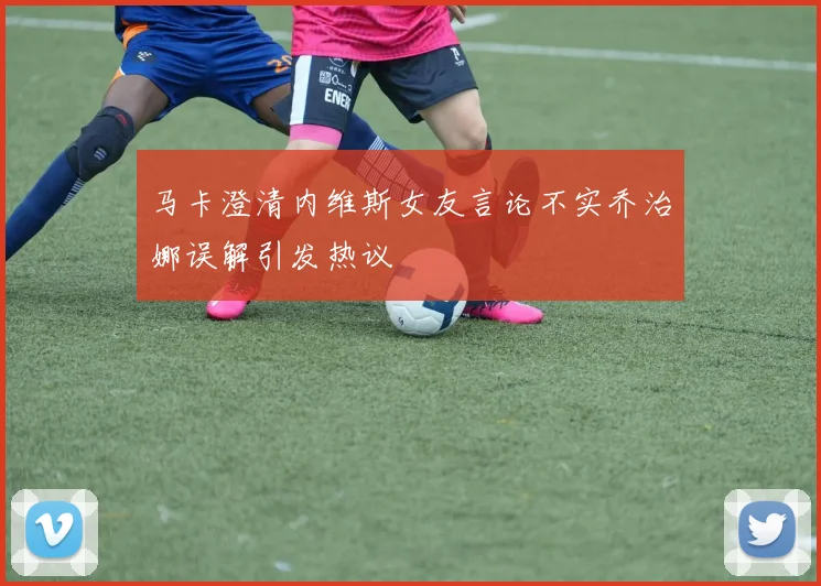 马卡澄清内维斯女友言论不实乔治娜误解引发热议