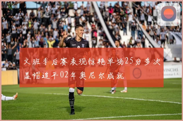 文班季后赛表现惊艳单场25分多次盖帽追平02年奥尼尔成就