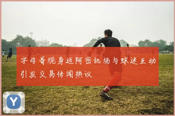 字母哥现身迈阿密机场与球迷互动引发交易传闻热议