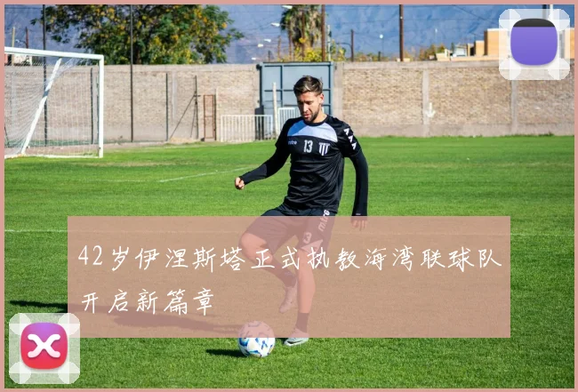 42岁伊涅斯塔正式执教海湾联球队开启新篇章