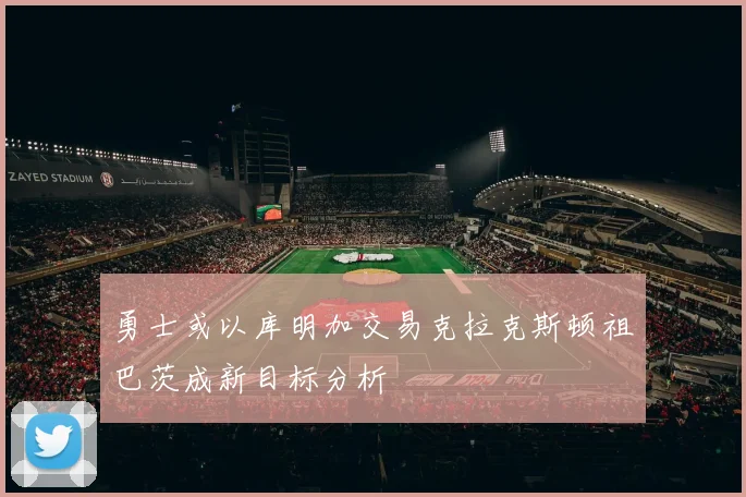 勇士或以库明加交易克拉克斯顿祖巴茨成新目标分析