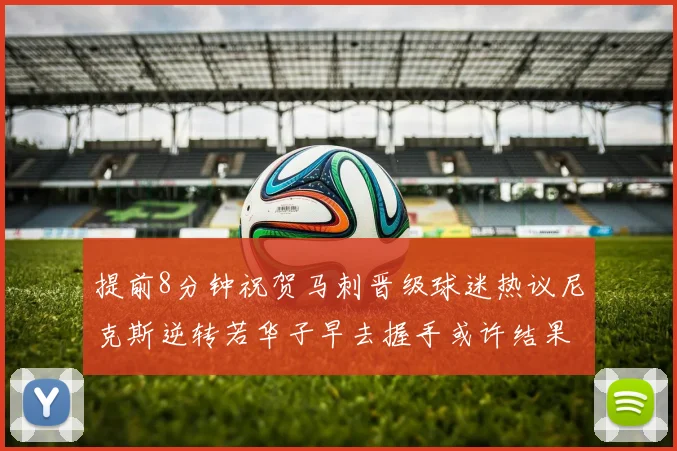 提前8分钟祝贺马刺晋级球迷热议尼克斯逆转若华子早去握手或许结果不同