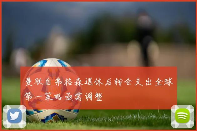 曼联自弗格森退休后转会支出全球第一策略亟需调整