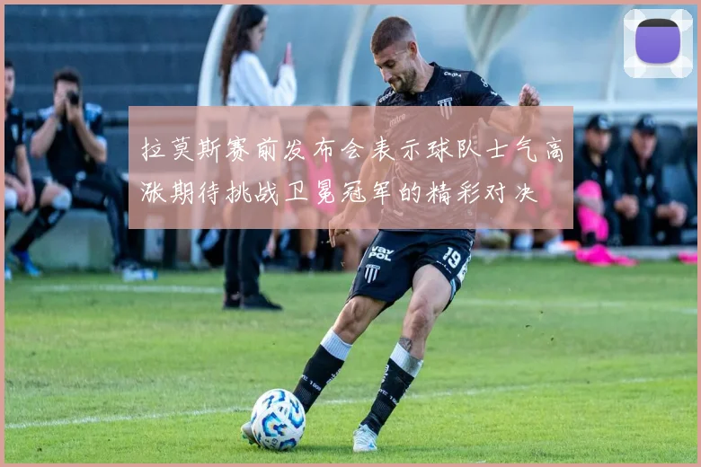 拉莫斯赛前发布会表示球队士气高涨期待挑战卫冕冠军的精彩对决