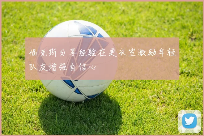 福克斯分享经验在更衣室激励年轻队友增强自信心
